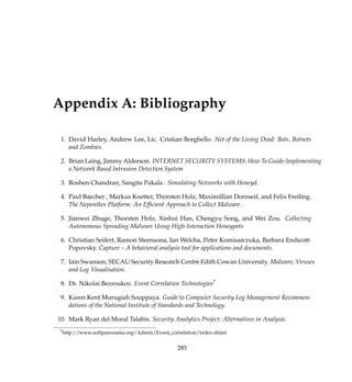 Appendix A: Bibliography
1. David Harley, Andrew Lee, Lic. Cristian Borghello. Net of the Living Dead: Bots, Botnets
and Zombies.
2. Brian Laing, Jimmy Alderson. INTERNET SECURITY SYSTEMS: How To Guide-Implementing
a Network Based Intrusion Detection System
3. Roshen Chandran, Sangita Pakala . Simulating Networks with Honeyd.
4. Paul Baecher , Markus Koetter, Thorsten Holz, Maximillian Dornseif, and Felix Freiling.
The Nepenthes Platform: An Efﬁcient Approach to Collect Malware.
5. Jianwei Zhuge, Thorsten Holz, Xinhui Han, Chengyu Song, and Wei Zou. Collecting
Autonomous Spreading Malware Using High-Interaction Honeypots
6. Christian Seifert, Ramon Steensona, Ian Welcha, Peter Komisarczuka, Barbara Endicott-
Popovsky. Capture – A behavioral analysis tool for applications and documents.
7. Iain Swanson, SECAU Security Research Centre Edith Cowan University. Malware, Viruses
and Log Visualisation.
8. Dr. Nikolai Bezroukov. Event Correlation Technologies7
9. Karen Kent Murugiah Souppaya. Guide to Computer Security Log Management Recommen-
dations of the National Institute of Standards and Technology.
10. Mark Ryan del Moral Talabis. Security Analytics Project: Alternatives in Analysis.
7http://www.softpanorama.org/Admin/Event_correlation/index.shtml
285
 