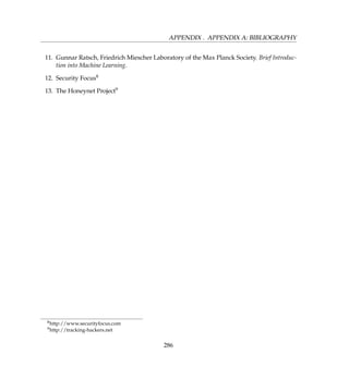 APPENDIX . APPENDIX A: BIBLIOGRAPHY
11. Gunnar Ratsch, Friedrich Miescher Laboratory of the Max Planck Society. Brief Introduc-
tion into Machine Learning.
12. Security Focus8
13. The Honeynet Project9
8http://www.securityfocus.com
9http://tracking-hackers.net
286
 