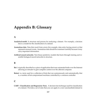 Appendix B: Glossary
A
Analytical model A structure and process for analyzing a dataset. For example, a decision
tree is a model for the classiﬁcation of a dataset.
Anomalous data Data that result from errors (for example, data entry keying errors) or that
represent unusual events. Anomalous data should be examined carefully because it may
carry important information.
Artiﬁcial neural networks Non-linear predictive models that learn through training and re-
semble biological neural networks in structure.
B
Bot is typically described as a piece of application that runs automated tasks over the Internet
allowing an intruder to gain complete control over the affected computer.
Botnet is a term used for a collection of bots that run autonomously and automatically, that
is, a number of bot-compromised machines controlled by a common controller
C
CART - Classiﬁcation and Regression Trees. A decision tree technique used for classiﬁcation
of a dataset. Provides a set of rules that you can apply to a new (unclassiﬁed) dataset to
287
 