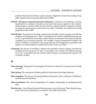 APPENDIX . APPENDIX B: GLOSSARY
predict which records will have a given outcome. Segments a dataset by creating 2-way
splits. Requires less data preparation than CHAID.
CHAID - Chi Square Automatic Interaction Detection. A decision tree technique used for
classiﬁcation of a dataset. Provides a set of rules that you can apply to a new (unclas-
siﬁed) dataset to predict which records will have a given outcome. Segments a dataset
by using chi square tests to create multi-way splits. Preceded, and requires more data
preparation than, CART.
Classiﬁcation The process of dividing a dataset into mutually exclusive groups such that the
members of each group are as close as possible to one another, and different groups are
as far as possible from one another, where distance is measured with respect to speciﬁc
variable(s) you are trying to predict. For example, a typical classiﬁcation problem is to
divide a database of companies into groups that are as homogeneous as possible with
respect to a creditworthiness variable with values Good and Bad.
Clustering The process of dividing a dataset into mutually exclusive groups such that the
members of each group are as close as possible to one another, and different groups
are as far as possible from one another, where distance is measured with respect to all
available variables.
D
Data cleansing The process of ensuring that all values in a dataset are consistent and correctly
recorded.
Data mining The extraction of hidden predictive information from large databases.
Data navigation The process of viewing different dimensions, slices, and levels of detail of a
multidimensional database.
Data visualization The visual interpretation of complex relationships in multidimensional
data.
Decision tree A tree-shaped structure that represents a set of decisions. These decisions gen-
erate rules for the classiﬁcation of a dataset. See CART and CHAID.
288
 