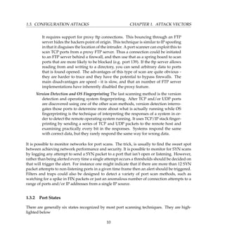 1.3. CONFIGURATION ATTACKS CHAPTER 1. ATTACK VECTORS
It requires support for proxy ftp connections. This bouncing through an FTP
server hides the hackers point of origin. This technique is similar to IP spooﬁng
in that it disguises the location of the intruder. A port scanner can exploit this to
scan TCP ports from a proxy FTP server. Thus a connection could be initiated
to an FTP server behind a ﬁrewall, and then use that as a spring board to scan
ports that are more likely to be blocked (e.g. port 139). If the ftp server allows
reading from and writing to a directory, you can send arbitrary data to ports
that is found opened. The advantages of this type of scan are quite obvious -
they are harder to trace and they have the potential to bypass ﬁrewalls. The
main disadvantages are speed - it is slow, and that an number of FTP server
implementations have inherently disabled the proxy feature.
Version Detection and OS Fingerprinting The last scanning method is the version
detection and operating system ﬁngerprinting. After TCP and/or UDP ports
are discovered using one of the other scan methods, version detection interro-
gates those ports to determine more about what is actually running while OS
ﬁngerprinting is the technique of interpreting the responses of a system in or-
der to detect the remote operating system running. It uses TCP/IP stack ﬁnger-
printing by sending a series of TCP and UDP packets to the remote host and
examining practically every bit in the responses. Systems respond the same
with correct data, but they rarely respond the same way for wrong data.
It is possible to monitor networks for port scans. The trick, is usually to ﬁnd the sweet spot
between achieving network performance and security. It is possible to monitor for SYN scans
by logging any attempt to send a SYN packet to a port that isn’t open or listening. However,
rather than being alerted every time a single attempt occurs a thresholds should be decided on
that will trigger the alert. For instance one might indicate that if there are more than 12 SYN
packet attempts to non-listening ports in a given time frame then an alert should be triggered.
Filters and traps could also be designed to detect a variety of port scan methods, such as
watching for a spike in FIN packets or just an anomalous number of connection attempts to a
range of ports and/or IP addresses from a single IP source.
1.3.2 Port States
There are generally six states recognized by most port scanning techniques. They are high-
lighted below
10
 