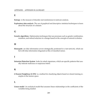 APPENDIX . APPENDIX B: GLOSSARY
E
Entropy is the measure of disorder and randomness in malware analysis.
Exploratory data analysis The use of graphical and descriptive statistical techniques to learn
about the structure of a dataset.
G
Genetic algorithms Optimization techniques that use processes such as genetic combination,
mutation, and natural selection in a design based on the concepts of natural evolution.
H
Honeypots are fake information severs strategically positioned in a test network, which are
fed with false information disguised as ﬁles of classiﬁed nature.
I
Intrusion Detection System looks for attack signatures, which are speciﬁc patterns that usu-
ally indicate malicious or suspicious intent.
K
k-Nearest Neighbour (k-NN) is a method for classifying objects based on closest training ex-
amples in the feature space.
L
Linear model An analytical model that assumes linear relationships in the coefﬁcients of the
variables being studied.
289
 