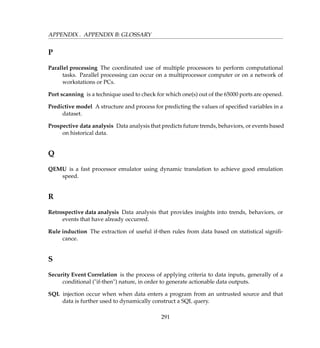 APPENDIX . APPENDIX B: GLOSSARY
P
Parallel processing The coordinated use of multiple processors to perform computational
tasks. Parallel processing can occur on a multiprocessor computer or on a network of
workstations or PCs.
Port scanning is a technique used to check for which one(s) out of the 65000 ports are opened.
Predictive model A structure and process for predicting the values of speciﬁed variables in a
dataset.
Prospective data analysis Data analysis that predicts future trends, behaviors, or events based
on historical data.
Q
QEMU is a fast processor emulator using dynamic translation to achieve good emulation
speed.
R
Retrospective data analysis Data analysis that provides insights into trends, behaviors, or
events that have already occurred.
Rule induction The extraction of useful if-then rules from data based on statistical signiﬁ-
cance.
S
Security Event Correlation is the process of applying criteria to data inputs, generally of a
conditional (if-then) nature, in order to generate actionable data outputs.
SQL injection occur when when data enters a program from an untrusted source and that
data is further used to dynamically construct a SQL query.
291
 