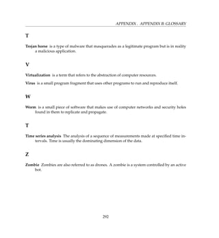 APPENDIX . APPENDIX B: GLOSSARY
T
Trojan horse is a type of malware that masquerades as a legitimate program but is in reality
a malicious application.
V
Virtualization is a term that refers to the abstraction of computer resources.
Virus is a small program fragment that uses other programs to run and reproduce itself.
W
Worm is a small piece of software that makes use of computer networks and security holes
found in them to replicate and propagate.
T
Time series analysis The analysis of a sequence of measurements made at speciﬁed time in-
tervals. Time is usually the dominating dimension of the data.
Z
Zombie Zombies are also referred to as drones. A zombie is a system controlled by an active
bot.
292
 