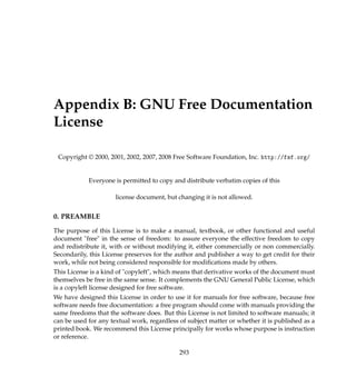 Appendix B: GNU Free Documentation
License
Copyright © 2000, 2001, 2002, 2007, 2008 Free Software Foundation, Inc. http://fsf.org/
Everyone is permitted to copy and distribute verbatim copies of this
license document, but changing it is not allowed.
0. PREAMBLE
The purpose of this License is to make a manual, textbook, or other functional and useful
document free in the sense of freedom: to assure everyone the effective freedom to copy
and redistribute it, with or without modifying it, either commercially or non commercially.
Secondarily, this License preserves for the author and publisher a way to get credit for their
work, while not being considered responsible for modiﬁcations made by others.
This License is a kind of copyleft, which means that derivative works of the document must
themselves be free in the same sense. It complements the GNU General Public License, which
is a copyleft license designed for free software.
We have designed this License in order to use it for manuals for free software, because free
software needs free documentation: a free program should come with manuals providing the
same freedoms that the software does. But this License is not limited to software manuals; it
can be used for any textual work, regardless of subject matter or whether it is published as a
printed book. We recommend this License principally for works whose purpose is instruction
or reference.
293
 