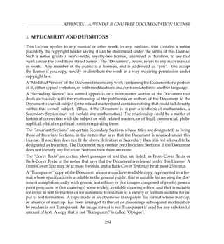 APPENDIX . APPENDIX B: GNU FREE DOCUMENTATION LICENSE
1. APPLICABILITY AND DEFINITIONS
This License applies to any manual or other work, in any medium, that contains a notice
placed by the copyright holder saying it can be distributed under the terms of this License.
Such a notice grants a world-wide, royalty-free license, unlimited in duration, to use that
work under the conditions stated herein. The Document, below, refers to any such manual
or work. Any member of the public is a licensee, and is addressed as you. You accept
the license if you copy, modify or distribute the work in a way requiring permission under
copyright law.
A Modiﬁed Version of the Document means any work containing the Document or a portion
of it, either copied verbatim, or with modiﬁcations and/or translated into another language.
A Secondary Section is a named appendix or a front-matter section of the Document that
deals exclusively with the relationship of the publishers or authors of the Document to the
Document’s overall subject (or to related matters) and contains nothing that could fall directly
within that overall subject. (Thus, if the Document is in part a textbook of mathematics, a
Secondary Section may not explain any mathematics.) The relationship could be a matter of
historical connection with the subject or with related matters, or of legal, commercial, philo-
sophical, ethical or political position regarding them.
The Invariant Sections are certain Secondary Sections whose titles are designated, as being
those of Invariant Sections, in the notice that says that the Document is released under this
License. If a section does not ﬁt the above deﬁnition of Secondary then it is not allowed to be
designated as Invariant. The Document may contain zero Invariant Sections. If the Document
does not identify any Invariant Sections then there are none.
The Cover Texts are certain short passages of text that are listed, as Front-Cover Texts or
Back-Cover Texts, in the notice that says that the Document is released under this License. A
Front-Cover Text may be at most 5 words, and a Back-Cover Text may be at most 25 words.
A Transparent copy of the Document means a machine-readable copy, represented in a for-
mat whose speciﬁcation is available to the general public, that is suitable for revising the doc-
ument straightforwardly with generic text editors or (for images composed of pixels) generic
paint programs or (for drawings) some widely available drawing editor, and that is suitable
for input to text formatters or for automatic translation to a variety of formats suitable for in-
put to text formatters. A copy made in an otherwise Transparent ﬁle format whose markup,
or absence of markup, has been arranged to thwart or discourage subsequent modiﬁcation
by readers is not Transparent. An image format is not Transparent if used for any substantial
amount of text. A copy that is not Transparent is called Opaque.
294
 