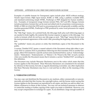 APPENDIX . APPENDIX B: GNU FREE DOCUMENTATION LICENSE
Examples of suitable formats for Transparent copies include plain ASCII without markup,
Texinfo input format, LATEX input format, SGML or XML using a publicly available DTD,
and standard-conforming simple HTML, PostScript or PDF designed for human modiﬁca-
tion. Examples of transparent image formats include PNG, XCF and JPG. Opaque formats
include proprietary formats that can be read and edited only by proprietary word processors,
SGML or XML for which the DTD and/or processing tools are not generally available, and the
machine-generated HTML, PostScript or PDF produced by some word processors for output
purposes only.
The Title Page means, for a printed book, the title page itself, plus such following pages as
are needed to hold, legibly, the material this License requires to appear in the title page. For
works in formats which do not have any title page as such, Title Page means the text near
the most prominent appearance of the work’s title, preceding the beginning of the body of the
text.
The publisher means any person or entity that distributes copies of the Document to the
public.
A section Entitled XYZ means a named subunit of the Document whose title either is pre-
cisely XYZ or contains XYZ in parentheses following text that translates XYZ in another lan-
guage. (Here XYZ stands for a speciﬁc section name mentioned below, such as Acknowledge-
ments, Dedications, Endorsements, or History.) To Preserve the Title of such a section
when you modify the Document means that it remains a section Entitled XYZ according to
this deﬁnition.
The Document may include Warranty Disclaimers next to the notice which states that this
License applies to the Document. These Warranty Disclaimers are considered to be included
by reference in this License, but only as regards disclaiming warranties: any other implication
that these Warranty Disclaimers may have is void and has no effect on the meaning of this
License.
2. VERBATIM COPYING
You may copy and distribute the Document in any medium, either commercially or noncom-
mercially, provided that this License, the copyright notices, and the license notice saying this
License applies to the Document are reproduced in all copies, and that you add no other con-
ditions whatsoever to those of this License. You may not use technical measures to obstruct
or control the reading or further copying of the copies you make or distribute. However, you
may accept compensation in exchange for copies. If you distribute a large enough number of
295
 