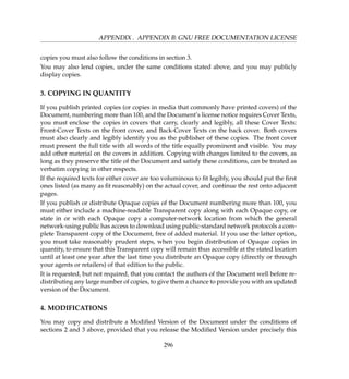 APPENDIX . APPENDIX B: GNU FREE DOCUMENTATION LICENSE
copies you must also follow the conditions in section 3.
You may also lend copies, under the same conditions stated above, and you may publicly
display copies.
3. COPYING IN QUANTITY
If you publish printed copies (or copies in media that commonly have printed covers) of the
Document, numbering more than 100, and the Document’s license notice requires Cover Texts,
you must enclose the copies in covers that carry, clearly and legibly, all these Cover Texts:
Front-Cover Texts on the front cover, and Back-Cover Texts on the back cover. Both covers
must also clearly and legibly identify you as the publisher of these copies. The front cover
must present the full title with all words of the title equally prominent and visible. You may
add other material on the covers in addition. Copying with changes limited to the covers, as
long as they preserve the title of the Document and satisfy these conditions, can be treated as
verbatim copying in other respects.
If the required texts for either cover are too voluminous to ﬁt legibly, you should put the ﬁrst
ones listed (as many as ﬁt reasonably) on the actual cover, and continue the rest onto adjacent
pages.
If you publish or distribute Opaque copies of the Document numbering more than 100, you
must either include a machine-readable Transparent copy along with each Opaque copy, or
state in or with each Opaque copy a computer-network location from which the general
network-using public has access to download using public-standard network protocols a com-
plete Transparent copy of the Document, free of added material. If you use the latter option,
you must take reasonably prudent steps, when you begin distribution of Opaque copies in
quantity, to ensure that this Transparent copy will remain thus accessible at the stated location
until at least one year after the last time you distribute an Opaque copy (directly or through
your agents or retailers) of that edition to the public.
It is requested, but not required, that you contact the authors of the Document well before re-
distributing any large number of copies, to give them a chance to provide you with an updated
version of the Document.
4. MODIFICATIONS
You may copy and distribute a Modiﬁed Version of the Document under the conditions of
sections 2 and 3 above, provided that you release the Modiﬁed Version under precisely this
296
 