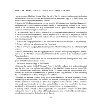 APPENDIX . APPENDIX B: GNU FREE DOCUMENTATION LICENSE
License, with the Modiﬁed Version ﬁlling the role of the Document, thus licensing distribution
and modiﬁcation of the Modiﬁed Version to whoever possesses a copy of it. In addition, you
must do these things in the Modiﬁed Version:
A. Use in the Title Page (and on the covers, if any) a title distinct from that of the Document,
and from those of previous versions (which should, if there were any, be listed in the History
section of the Document). You may use the same title as a previous version if the original
publisher of that version gives permission.
B. List on the Title Page, as authors, one or more persons or entities responsible for authorship
of the modiﬁcations in the Modiﬁed Version, together with at least ﬁve of the principal authors
of the Document (all of its principal authors, if it has fewer than ﬁve), unless they release you
from this requirement.
C. State on the Title page the name of the publisher of the Modiﬁed Version, as the publisher.
D. Preserve all the copyright notices of the Document.
E. Add an appropriate copyright notice for your modiﬁcations adjacent to the other copyright
notices.
F. Include, immediately after the copyright notices, a license notice giving the public permis-
sion to use the Modiﬁed Version under the terms of this License, in the form shown in the
Addendum below.
G. Preserve in that license notice the full lists of Invariant Sections and required Cover Texts
given in the Document’s license notice.
H. Include an unaltered copy of this License.
I. Preserve the section Entitled History, Preserve its Title, and add to it an item stating at
least the title, year, new authors, and publisher of the Modiﬁed Version as given on the Title
Page. If there is no section Entitled History in the Document, create one stating the title, year,
authors, and publisher of the Document as given on its Title Page, then add an item describing
the Modiﬁed Version as stated in the previous sentence.
J. Preserve the network location, if any, given in the Document for public access to a Trans-
parent copy of the Document, and likewise the network locations given in the Document for
previous versions it was based on. These may be placed in the History section. You may
omit a network location for a work that was published at least four years before the Docu-
ment itself, or if the original publisher of the version it refers to gives permission.
K. For any section Entitled Acknowledgements or Dedications, Preserve the Title of the
section, and preserve in the section all the substance and tone of each of the contributor ac-
knowledgements and/or dedications given therein.
297
 