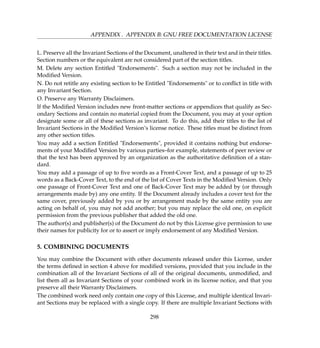 APPENDIX . APPENDIX B: GNU FREE DOCUMENTATION LICENSE
L. Preserve all the Invariant Sections of the Document, unaltered in their text and in their titles.
Section numbers or the equivalent are not considered part of the section titles.
M. Delete any section Entitled Endorsements. Such a section may not be included in the
Modiﬁed Version.
N. Do not retitle any existing section to be Entitled Endorsements or to conﬂict in title with
any Invariant Section.
O. Preserve any Warranty Disclaimers.
If the Modiﬁed Version includes new front-matter sections or appendices that qualify as Sec-
ondary Sections and contain no material copied from the Document, you may at your option
designate some or all of these sections as invariant. To do this, add their titles to the list of
Invariant Sections in the Modiﬁed Version’s license notice. These titles must be distinct from
any other section titles.
You may add a section Entitled Endorsements, provided it contains nothing but endorse-
ments of your Modiﬁed Version by various parties–for example, statements of peer review or
that the text has been approved by an organization as the authoritative deﬁnition of a stan-
dard.
You may add a passage of up to ﬁve words as a Front-Cover Text, and a passage of up to 25
words as a Back-Cover Text, to the end of the list of Cover Texts in the Modiﬁed Version. Only
one passage of Front-Cover Text and one of Back-Cover Text may be added by (or through
arrangements made by) any one entity. If the Document already includes a cover text for the
same cover, previously added by you or by arrangement made by the same entity you are
acting on behalf of, you may not add another; but you may replace the old one, on explicit
permission from the previous publisher that added the old one.
The author(s) and publisher(s) of the Document do not by this License give permission to use
their names for publicity for or to assert or imply endorsement of any Modiﬁed Version.
5. COMBINING DOCUMENTS
You may combine the Document with other documents released under this License, under
the terms deﬁned in section 4 above for modiﬁed versions, provided that you include in the
combination all of the Invariant Sections of all of the original documents, unmodiﬁed, and
list them all as Invariant Sections of your combined work in its license notice, and that you
preserve all their Warranty Disclaimers.
The combined work need only contain one copy of this License, and multiple identical Invari-
ant Sections may be replaced with a single copy. If there are multiple Invariant Sections with
298
 