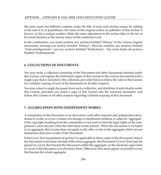 APPENDIX . APPENDIX B: GNU FREE DOCUMENTATION LICENSE
the same name but different contents, make the title of each such section unique by adding
at the end of it, in parentheses, the name of the original author or publisher of that section if
known, or else a unique number. Make the same adjustment to the section titles in the list of
Invariant Sections in the license notice of the combined work.
In the combination, you must combine any sections Entitled History in the various original
documents, forming one section Entitled History; likewise combine any sections Entitled
Acknowledgements, and any sections Entitled Dedications. You must delete all sections
Entitled Endorsements.
6. COLLECTIONS OF DOCUMENTS
You may make a collection consisting of the Document and other documents released under
this License, and replace the individual copies of this License in the various documents with a
single copy that is included in the collection, provided that you follow the rules of this License
for verbatim copying of each of the documents in all other respects.
You may extract a single document from such a collection, and distribute it individually under
this License, provided you insert a copy of this License into the extracted document, and
follow this License in all other respects regarding verbatim copying of that document.
7. AGGREGATION WITH INDEPENDENT WORKS
A compilation of the Document or its derivatives with other separate and independent docu-
ments or works, in or on a volume of a storage or distribution medium, is called an aggregate
if the copyright resulting from the compilation is not used to limit the legal rights of the com-
pilation’s users beyond what the individual works permit. When the Document is included
in an aggregate, this License does not apply to the other works in the aggregate which are not
themselves derivative works of the Document.
If the Cover Text requirement of section 3 is applicable to these copies of the Document, then if
the Document is less than one half of the entire aggregate, the Document’s Cover Texts may be
placed on covers that bracket the Document within the aggregate, or the electronic equivalent
of covers if the Document is in electronic form. Otherwise they must appear on printed covers
that bracket the whole aggregate.
299
 