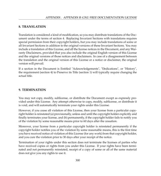 APPENDIX . APPENDIX B: GNU FREE DOCUMENTATION LICENSE
8. TRANSLATION
Translation is considered a kind of modiﬁcation, so you may distribute translations of the Doc-
ument under the terms of section 4. Replacing Invariant Sections with translations requires
special permission from their copyright holders, but you may include translations of some or
all Invariant Sections in addition to the original versions of these Invariant Sections. You may
include a translation of this License, and all the license notices in the Document, and any War-
ranty Disclaimers, provided that you also include the original English version of this License
and the original versions of those notices and disclaimers. In case of a disagreement between
the translation and the original version of this License or a notice or disclaimer, the original
version will prevail.
If a section in the Document is Entitled Acknowledgements, Dedications, or History,
the requirement (section 4) to Preserve its Title (section 1) will typically require changing the
actual title.
9. TERMINATION
You may not copy, modify, sublicense, or distribute the Document except as expressly pro-
vided under this License. Any attempt otherwise to copy, modify, sublicense, or distribute it
is void, and will automatically terminate your rights under this License.
However, if you cease all violation of this License, then your license from a particular copy-
right holder is reinstated (a) provisionally, unless and until the copyright holder explicitly and
ﬁnally terminates your license, and (b) permanently, if the copyright holder fails to notify you
of the violation by some reasonable means prior to 60 days after the cessation.
Moreover, your license from a particular copyright holder is reinstated permanently if the
copyright holder notiﬁes you of the violation by some reasonable means, this is the ﬁrst time
you have received notice of violation of this License (for any work) from that copyright holder,
and you cure the violation prior to 30 days after your receipt of the notice.
Termination of your rights under this section does not terminate the licenses of parties who
have received copies or rights from you under this License. If your rights have been termi-
nated and not permanently reinstated, receipt of a copy of some or all of the same material
does not give you any rights to use it.
300
 