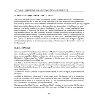 APPENDIX . APPENDIX B: GNU FREE DOCUMENTATION LICENSE
10. FUTURE REVISIONS OF THIS LICENSE
The Free Software Foundation may publish new, revised versions of the GNU Free Documen-
tation License from time to time. Such new versions will be similar in spirit to the present ver-
sion, but may differ in detail to address new problems or concerns. See http://www.gnu.org/copyleft/.
Each version of the License is given a distinguishing version number. If the Document speci-
ﬁes that a particular numbered version of this License or any later version applies to it, you
have the option of following the terms and conditions either of that speciﬁed version or of
any later version that has been published (not as a draft) by the Free Software Foundation. If
the Document does not specify a version number of this License, you may choose any version
ever published (not as a draft) by the Free Software Foundation. If the Document speciﬁes
that a proxy can decide which future versions of this License can be used, that proxy’s public
statement of acceptance of a version permanently authorizes you to choose that version for
the Document.
11. RELICENSING
Massive Multiauthor Collaboration Site (or MMC Site) means any World Wide Web server
that publishes copyrightable works and also provides prominent facilities for anybody to edit
those works. A public wiki that anybody can edit is an example of such a server. A Massive
Multiauthor Collaboration (or MMC) contained in the site means any set of copyrightable
works thus published on the MMC site.
CC-BY-SA means the Creative Commons Attribution-Share Alike 3.0 license published by
Creative Commons Corporation, a not-for-proﬁt corporation with a principal place of business
in San Francisco, California, as well as future copyleft versions of that license published by that
same organization.
Incorporate means to publish or republish a Document, in whole or in part, as part of another
Document.
An MMC is eligible for relicensing if it is licensed under this License, and if all works that
were ﬁrst published under this License somewhere other than this MMC, and subsequently
incorporated in whole or in part into the MMC, (1) had no cover texts or invariant sections,
and (2) were thus incorporated prior to November 1, 2008.
The operator of an MMC Site may republish an MMC contained in the site under CC-BY-SA on
the same site at any time before August 1, 2009, provided the MMC is eligible for relicensing.
301
 