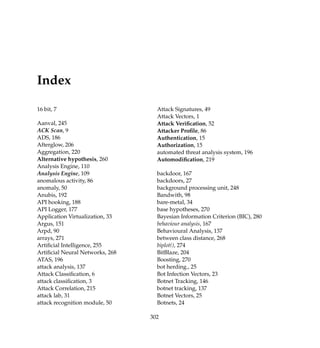 Index
16 bit, 7
Aanval, 245
ACK Scan, 9
ADS, 186
Afterglow, 206
Aggregation, 220
Alternative hypothesis, 260
Analysis Engine, 110
Analysis Engine, 109
anomalous activity, 86
anomaly, 50
Anubis, 192
API hooking, 188
API Logger, 177
Application Virtualization, 33
Argus, 151
Arpd, 90
arrays, 271
Artiﬁcial Intelligence, 255
Artiﬁcial Neural Networks, 268
ATAS, 196
attack analysis, 137
Attack Classiﬁcation, 6
attack classiﬁcation, 3
Attack Correlation, 215
attack lab, 31
attack recognition module, 50
Attack Signatures, 49
Attack Vectors, 1
Attack Veriﬁcation, 52
Attacker Proﬁle, 86
Authentication, 15
Authorization, 15
automated threat analysis system, 196
Automodiﬁcation, 219
backdoor, 167
backdoors, 27
background processing unit, 248
Bandwith, 98
bare-metal, 34
base hypotheses, 270
Bayesian Information Criterion (BIC), 280
behaviour analysis, 167
Behavioural Analysis, 137
between class distance, 268
biplot(), 274
BitBlaze, 204
Boosting, 270
bot herding., 25
Bot Infection Vectors, 23
Botnet Tracking, 146
botnet tracking, 137
Botnet Vectors, 25
Botnets, 24
302
 