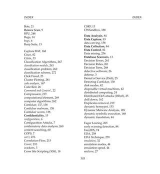 INDEX INDEX
Bots, 21
Bounce Scan, 9
BPU, 248
Bugs, 14
bugs, 6
Burp Suite, 13
Capture BAT, 168
Cisco, 82
Citrix, 33
Classiﬁcation Algorithms, 267
classiﬁcation module, 263
classiﬁcation problem, 262
classiﬁcation scheme, 272
Click Fraud, 25
Cluster Plotting, 281
code analysis, 167
Code Red, 26
Command and Control , 22
Compression, 219
computational element, 269
computer algorithms, 262
Conﬁcker, 137, 138
Conﬁcker malware, 138
Conﬁcker worm, 138
Conﬁdentiality, 15
conﬁguration, 6
Conﬁguration Attacks, 7
conﬁrmatory data analysis, 260
content searching, 60
COPS, 7
cor(), 276
Correlation Flow, 215
Count, 210
crackers, 3
Cross Site Scripting (XSS), 18
CSRF, 13
CWSandbox, 188
Data Analysis, 84
Data Capture, 83
data carving, 158
Data Collection, 84
Data Control, 82
Data mining, 256
Database Scanners, 13
Decision Errors, 261
Decision Rules, 261
Decision Trees, 268
defective software, 26
defense, 3
Denial of Service (DoS), 25
Detecting Conﬁcker, 138
disk modes, 42
disposable virtual machines, 42
distributed computing, 24
Distributed DoS attacks (DDoS), 25
drill down, 162
Duplicates removal, 219
dynamic honeypot, 133
Dynamic Malware Analysis, 189
dynamic symbolic execution, 168
dynamic translation, 44
Eager Learing, 265
early warning detection, 84
EasyIDS, 74
EDA, 258
EDA Technique, 259
emulation, 32
emulation modes, 44
emulation speed, 44
enclave, 27
303
 