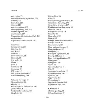 INDEX INDEX
encryption, 75
ensemble learning algorithms, 270
Entropy, 173
Escalation, 220
Ettercap, 128
event correlation, 137
event processing ﬂow, 216
Event Response, 227
event stream, 217
Expectation Maximization (EM), 280
exploitation, 4
Exploratory Data Analysis, 258
Facebook, 4
factor analysis, 279
Filtering, 218
FIN Scan, 9
Firewall, 3
Firewall ruleset, 58
Firewalls, 75
ﬁve tuple, 120
Flaws, 21
ﬂaws, 6
Foremost, 158
frequency, 50
FTP bounce, 9
Full system emulation, 45
function mapping, 268
Gateway Topology, 57
Generalization, 220
Genlist, 142
Global Protocol distribution, 160
global threat, 4
Global trafﬁc statistics, 160
Graphviz, 206
HiddenFiles, 186
HIDS, 50
Hierarchical Agglomerative, 280
hierarchical clustering, 280
hierarchical structures, 207
High Interaction Honeypots, 80
historical view, 6
HoneyBow Toolkit, 118
HoneyC, 109
Honeyclient, 109
Honeyd, 87
Honeyd Network Simulation, 92
Honeyd toolkit, 92
Honeymonkey, 109
Honeynet Architecture, 81
Honeynet Project, 85
Honeynets, 75
Honeypot Exploitation, 86
Honeypot Hunter, 85
Honeypot Identiﬁcation, 85
Honeypots, 75
Honeysnap, 154
hooks, 195
host kernel driver, 45
Hub, 55
human audit analysis, 255
Hybrid Learners, 266
hypercalls, 34
hyperplane, 268
Hypervisors, 34
hypothesis function, 268
Hypothesis Tests, 260
ICMP Scan, 9
identity spooﬁng, 15
IDS Architectures, 57
304
 