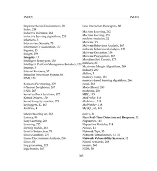 INDEX INDEX
Implementation Environment, 78
Index, 234
inductive inference, 262
inductive learning algorithms, 255
infections, 5
Information Security, 75
information visualization, 137
Inguma, 13
Insight, 259
Integrity, 15
Intelligent honeypots, 130
Intelligent Platform Management Interface, 120
Internet, 3
Internet Gateway, 57
Intrusion Prevention System, 86
IPMI, 120
K-means Partitioning, 279
k-Nearest Neighbour, 267
k-NN, 267
kernel callback functions, 172
Kernel Drivers, 170
kernel integrity monitor, 173
keyloggers, 27, 167
KoobFace, 4
labeled training set, 263
Latency, 98
Lazy Learning, 266
Learning, 255
learning module, 263
Level of Interaction, 78
linear classiﬁers, 270
Linear Discriminant Analysis, 268
Linux, 82
Log processing, 223
logic bombs, 167
Low Interaction Honeypots, 80
Machine Learning, 262
Machine learning, 255
machine simulation, 32
Malware, 25
Malware Behaviour Analysis, 167
malware behavioural analysis, 137
Malware Extraction, 158
Malware Propagation, 167
Mandiant Red Curtain, 173
matrices, 271
Maximum Margin Algorithms, 269
mclust(), 280
Melissa, 3
memory dump, 181
memory-based learning algorithms, 266
model, 263
Model Based, 280
modeling, 256
MRC, 173
MwFetcher, 118
MwHunter, 118
MwWatcher, 118
MySQL, 66, 141
native, 34
Near Real-Time Detection and Response, 52
Nepenthes, 113
Nepenthes Modules, 114
Nessus, 13
Network Taps, 55
Network Virtualization, 33, 35
Network Vulnerability Scanners, 12
Neural networks, 268
neuron, 268
NIDS, 50
305
 