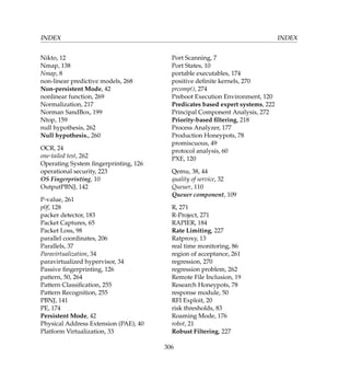 INDEX INDEX
Nikto, 12
Nmap, 138
Nmap, 8
non-linear predictive models, 268
Non-persistent Mode, 42
nonlinear function, 269
Normalization, 217
Norman SandBox, 199
Ntop, 159
null hypothesis, 262
Null hypothesis., 260
OCR, 24
one-tailed test, 262
Operating System ﬁngerprinting, 126
operational security, 223
OS Fingerprinting, 10
OutputPBNJ, 142
P-value, 261
p0f, 128
packer detector, 183
Packet Captures, 65
Packet Loss, 98
parallel coordinates, 206
Parallels, 37
Paravirtualization, 34
paravirtualized hypervisor, 34
Passive ﬁngerprinting, 126
pattern, 50, 264
Pattern Classiﬁcation, 255
Pattern Recognition, 255
PBNJ, 141
PE, 174
Persistent Mode, 42
Physical Address Extension (PAE), 40
Platform Virtualization, 33
Port Scanning, 7
Port States, 10
portable executables, 174
positive deﬁnite kernels, 270
prcomp(), 274
Preboot Execution Environment, 120
Predicates based expert systems, 222
Principal Component Analysis, 272
Priority-based ﬁltering, 218
Process Analyzer, 177
Production Honeypots, 78
promiscuous, 49
protocol analysis, 60
PXE, 120
Qemu, 38, 44
quality of service, 32
Queuer, 110
Queuer component, 109
R, 271
R-Project, 271
RAPIER, 184
Rate Limiting, 227
Ratproxy, 13
real time monitoring, 86
region of acceptance, 261
regression, 270
regression problem, 262
Remote File Inclusion, 19
Research Honeypots, 78
response module, 50
RFI Exploit, 20
risk thresholds, 83
Roaming Mode, 176
robot, 21
Robust Filtering, 227
306
 