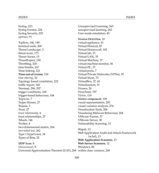 INDEX INDEX
Syslog, 223
Syslog Format, 224
Syslog Security, 225
systrace, 91
Tcpﬂow, 146, 149
terminal node, 268
Threat Landscape, 3
threat score, 173
Threat Vector, 15
ThreatExpert, 194
Throttling, 220
time bombs, 167
Time-linking, 221
Time-out of events, 218
time-sharing, 32
Topology based correlation, 222
trafﬁc report, 160
Treemap, 206, 207
trigger conditions, 168
trigger-based behaviour, 168
Tripwire, 7
Trojan Horses, 27
Trojans, 3
Trust, 27
trust relationship, 6
trust relationships, 27
Tshark, 146
Twitter, 4
two-dimensional matrix, 264
two-tailed test, 262
Type 1 hypervisor, 34
Types of Bots, 22
UDP Scan, 8
Unicornscan, 8
Universal Approximation Theorem (UAT), 268
Unsupervised Learning, 265
unsupervised learning, 262
User mode emulation, 45
Version Detection, 10
virtual appliance, 41
Virtual Honeyd, 87
Virtual Honeywall, 102
Virtual lab, 31
Virtual LAN, 35
Virtual Machine, 37
virtual machine monitor, 34
Virtual PC, 37
virtual ports, 7
Virtual Private Networks (VPNs), 35
Virtual Snort, 73
VirtualBox, 37, 43
Virtualization, 31
Viruses, 26
VirusTotal, 197
Visitor, 110
Visitor component, 109
visual representation, 205
visual variance analysis, 274
Visualization Tools, 206
Visualizing Malware Behaviour, 204
VMware Fusion, 37
VMware Server, 38
Vulnerability Scanning, 12
Wapiti, 13
Web Application Audit and Attack Framework
(w3af), 13
Web Application Scanners, 13
Web Server Scanners, 12
Windows, 82
within class variance, 268
308
 