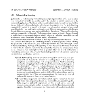 1.3. CONFIGURATION ATTACKS CHAPTER 1. ATTACK VECTORS
1.3.3 Vulnerability Scanning
Quite similar to port scanning, vulnerability scanning is a process that can be used to secure
your own network or and it can also be used by the attackers to identify weaknesses in the
system and applications. The idea is for the security administrator to use these tools to iden-
tify and ﬁx these weaknesses before the intruders use them against you. The goal of running
a vulnerability scanner is to identify systems on your network that are open to known vul-
nerabilities i.e they are used to pinpoint weaknesses. Different scanners accomplish this goal
through different means and some are invariably better than others. While most look for signs
such as registry entries in Microsoft Windows operating systems to identify if a speciﬁc patch
or update has been implemented, others, actually attempt to exploit the vulnerability on each
target system rather than relying solely on registry information.
A major issue with vulnerability scanners is their impact on the systems they scan. On one
hand you will at least require the scan to be performed in the background without affecting
the system and on the other hand, you want to be sure that the scan is thorough. Often,
in the interest of being thorough and depending on how the scanner obtains its information
or veriﬁes that the system is vulnerable, the scan can be intrusive and cause adverse affects
and in some cases even crashing the system in question. There are all sorts and variants of
vulnerability scanners on offer now and they include generic network scanners, web server,
web application and database scanners.
Network Vulnerability Scanners are often employed in compliance audit pro-
cesses and can check for the presence of security policies, such as password
complexity and system settings, such as registry values on Windows operating
systems by using plugins that can be updated automatically or at any point in
time. For majority of Windows hosts, most scanners can test for a large percent-
age of anything that can be described typically in a Windows policy ﬁle. For
most UNIX systems, the scanner allows for compliance test for running pro-
cesses, user security policy, and content of ﬁles. Most network based scanners
can even test for out of date anti-virus signatures. An example of a network
vulnerability scanner is the reverred Nessus Scanner.
Web Server Scanners perform comprehensive tests against web servers for mul-
tiple items, including various default and insecure ﬁles, conﬁgurations, poten-
tially dangerous CGIs and programs on any type of web server. Most web
scanners also use plugins and are frequently updated and can be automatically
updated if need be. Some scanners like Nikto use the advanced error detection
12
 