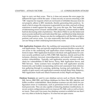 CHAPTER 1. ATTACK VECTORS 1.3. CONFIGURATION ATTACKS
logic to carry out their scans. That is, it does not assume the error pages for
different ﬁle types will be the same - it does not rely on servers returning a 200
"OK" response for requests which are not found or forbidden because most do
not properly adhere to RFC standards, thereby generating false positives. In-
stead, a list of unique ﬁle extensions is generated at run-time, and each of those
extensions is tested against the target. For every ﬁle type, the “best method”
of determining errors is found: standard RFC response, content match or MD4
hash (in decreasing order of preference. This allows Nikto to use the fastest and
most accurate method for each individual ﬁle type, and therefore help eliminate
a lot of false positives. Nessus can also be conﬁgured to call the Nikto script to
perform web server scans. It is also noteworthy that both Nessus and Nikto
can use Nmap as their underlying host discovery scans.
Web Application Scanners allow the auditing and assessment of the security of
web applications. They are typically employed to perform blackbox scans with-
out access to the underlying web application source looking for scripts and
forms to inject. Web Application Scanners will check web applications for com-
mon security problems such as XSS, CSRF, SQL Injection, remote and local ﬁle
inclusion, directory traversal, misconﬁguration, and remote OS command ex-
ecution vulnerabilities. Typically, web application security scanners will also
check for vulnerabilities in Web Server, Proxy, Web Application Server, and
Web Services. Some scanners have morphed into web application security
frameworks and toolkits incorporating end-to-end assessment from informa-
tion gathering through to scanning, spidering, fuzzing and exploitation. Ex-
amples of open source web application scanners include Burp Suite, Ratproxy,
Web Application Audit and Attack Framework (w3af), Wapiti and Inguma.
Database Scanners are used to scan database servers such as Oracle, Microsoft
SQL Server, IBM DB2, and Sybase databases for ﬂaws like SQL injection and
buffer overﬂow vulnerabilities. Most database scanners can also check for con-
ﬁguration errors or weaknesses, such as permission levels and weak and de-
fault passwords. They are also capable of detecting database modiﬁcations, in-
secure system conﬁgurations and even insecure PL/SQL code as well as foren-
sic traces. There aren’t too many free database scanners available but one that I
use very often is Scuba by Imperva. It is free but not open source.
13
 