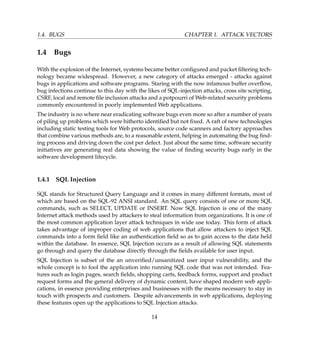 1.4. BUGS CHAPTER 1. ATTACK VECTORS
1.4 Bugs
With the explosion of the Internet, systems became better conﬁgured and packet ﬁltering tech-
nology became widespread. However, a new category of attacks emerged - attacks against
bugs in applications and software programs. Staring with the now infamous buffer overﬂow,
bug infections continue to this day with the likes of SQL-injection attacks, cross site scripting,
CSRF, local and remote ﬁle inclusion attacks and a potpourri of Web-related security problems
commonly encountered in poorly implemented Web applications.
The industry is no where near eradicating software bugs even more so after a number of years
of piling up problems which were hitherto identiﬁed but not ﬁxed. A raft of new technologies
including static testing tools for Web protocols, source code scanners and factory approaches
that combine various methods are, to a reasonable extent, helping in automating the bug ﬁnd-
ing process and driving down the cost per defect. Just about the same time, software security
initiatives are generating real data showing the value of ﬁnding security bugs early in the
software development lifecycle.
1.4.1 SQL Injection
SQL stands for Structured Query Language and it comes in many different formats, most of
which are based on the SQL-92 ANSI standard. An SQL query consists of one or more SQL
commands, such as SELECT, UPDATE or INSERT. Now SQL Injection is one of the many
Internet attack methods used by attackers to steal information from organizations. It is one of
the most common application layer attack techniques in wide use today. This form of attack
takes advantage of improper coding of web applications that allow attackers to inject SQL
commands into a form ﬁeld like an authentication ﬁeld so as to gain access to the data held
within the database. In essence, SQL Injection occurs as a result of allowing SQL statements
go through and query the database directly through the ﬁelds available for user input.
SQL Injection is subset of the an unveriﬁed/unsanitized user input vulnerability, and the
whole concept is to fool the application into running SQL code that was not intended. Fea-
tures such as login pages, search ﬁelds, shopping carts, feedback forms, support and product
request forms and the general delivery of dynamic content, have shaped modern web appli-
cations, in essence providing enterprises and businesses with the means necessary to stay in
touch with prospects and customers. Despite advancements in web applications, deploying
these features open up the applications to SQL Injection attacks.
14
 