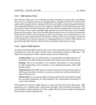 CHAPTER 1. ATTACK VECTORS 1.4. BUGS
1.4.1.1 SQL Injection Vector
SQL injection attacks give rise to identity spooﬁng, tampering of existing data, repudiation
issues such as voiding transactions or changing ﬁgures, complete disclosure of all data on the
system, destroying the data or making it otherwise unavailable, and becoming administrators
of the supposed database server. It is very common with PHP and ASP applications due to the
prevalence of older functional interfaces. J2EE and ASP.NET applications on the other hand
are less likely to have easily exploitable SQL injections because of the nature of the available
programming interface. How severe the SQL Injection attack turns out is directly proportional
to the attacker’s skill level and imagination, and to a lesser degree, the countermeasure by way
of defense in depth implemented on the database. Defenses such as low privilege connections
to the database server can go a long way in mitigating threats as a result of SQL injection. In
general though, SQL Injection attacks must be considered a high impact severity.
1.4.1.2 Impact of SQL Injection
As already mentioned SQL injection errors occur when when data enters a program from an
untrusted source and that data is further used to dynamically construct a SQL query. The
impact and consequences of SQL injection attacks can be classiﬁed thus
Conﬁdentiality: Loss of conﬁdentiality is a major problem with SQL Injection vul-
nerabilities since SQL databases generally hold sensitive and critical information.
Integrity: Just as it is possible to view sensitive information, it is also possible
to make modiﬁcations such as altering or even deleting information with a SQL
Injection attack.
Authentication: If bad SQL queries are used to check user names and passwords, it
will be quite possible to connect to a system as another user without initial knowl-
edge of the password.
Authorization: It is usually possible to change authorization information through
the successful exploitation of a SQL Injection if the authorization information is
stored in the database.
Unfortunately the impact of SQL Injection is uncovered only after it has taken place. Web
applications are constantly been compromised through various hacking mechanisms. The
most intelligent of these attackers are rarely caught unless by the most vigilant and observant
administrator with the required tools.
15
 
