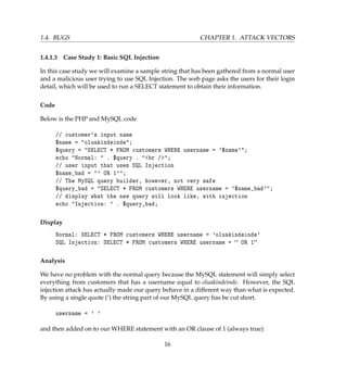 1.4. BUGS CHAPTER 1. ATTACK VECTORS
1.4.1.3 Case Study 1: Basic SQL Injection
In this case study we will examine a sample string that has been gathered from a normal user
and a malicious user trying to use SQL Injection. The web page asks the users for their login
detail, which will be used to run a SELECT statement to obtain their information.
Code
Below is the PHP and MySQL code
// customer's input name
$name = "oluakindeinde";
$query = "SELECT * FROM customers WHERE username = '$name'";
echo "Normal: " . $query . "<br />";
// user input that uses SQL Injection
$name_bad = "' OR 1'";
// The MySQL query builder, however, not very safe
$query_bad = "SELECT * FROM customers WHERE username = '$name_bad'";
// display what the new query will look like, with injection
echo "Injection: " . $query_bad;
Display
Normal: SELECT * FROM customers WHERE username = 'oluakindeinde'
SQL Injection: SELECT * FROM customers WHERE username =  OR 1
Analysis
We have no problem with the normal query because the MySQL statement will simply select
everything from customers that has a username equal to oluakindeinde. However, the SQL
injection attack has actually made our query behave in a different way than what is expected.
By using a single quote (’) the string part of our MySQL query has be cut short.
username = ' '
and then added on to our WHERE statement with an OR clause of 1 (always true).
16
 