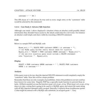 CHAPTER 1. ATTACK VECTORS 1.4. BUGS
username = ' ' OR 1
This OR clause of 1 will always be true and so every single entry in the customers table
would be selected by this statement!
1.4.1.4 Case Study 2: Advance SQL Injection
Although case study 1 above displayed a situation where an attacker could possibly obtain
information they shouldn’t have access to, the attack could infact be a lot worse. For instance
an attacker could empty and clear a table by executing a DELETE statement.
Code
Below is a sample PHP and MySQL code
$name_evil = '; DELETE FROM customers WHERE 1 or username = ';
// our MySQL query builder really should check for injection
$query_evil = SELECT * FROM customers WHERE username = '$name_evil';
// the new evil injection query would include a DELETE statement
echo Injection:  . $query_evil;
Display
SELECT * FROM customers WHERE username = ' '; DELETE FROM customers
WHERE 1 or username = ' '
Analysis
If this query were to be run, then the injected DELETE statement would completely empty the
customers table. Now this will be a major problem.
Remember that these are only examples of possibilities. Infact, this problem is not new and has
been known for some time. Happily PHP has a specially-made function to prevent these at-
tacks. All that is needed is to use the function mysql_real_escape_string. What mysql_real_escape_string
does is to take a string that is going to be used in a MySQL query and return the same string
with all SQL Injection attempts safely escaped. Basically, it replaces those troublesome quotes
(’) that might be entered with a MySQL-safe substitute, an escaped quote ’. Easy.
17
 