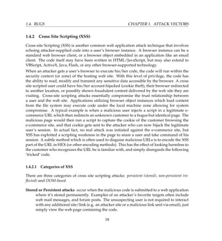 1.4. BUGS CHAPTER 1. ATTACK VECTORS
1.4.2 Cross Site Scripting (XSS)
Cross-site Scripting (XSS) is another common web application attack technique that involves
echoing attacker-supplied code into a user’s browser instance. A browser instance can be a
standard web browser client, or a browser object embedded in an application like an email
client. The code itself may have been written in HTML/JavaScript, but may also extend to
VBScript, ActiveX, Java, Flash, or any other browser-supported technology.
When an attacker gets a user’s browser to execute his/her code, the code will run within the
security context (or zone) of the hosting web site. With this level of privilege, the code has
the ability to read, modify and transmit any sensitive data accessible by the browser. A cross
site scripted user could have his/her account hijacked (cookie theft), their browser redirected
to another location, or possibly shown fraudulent content delivered by the web site they are
visiting. Cross-site scripting attacks essentially compromise the trust relationship between
a user and the web site. Applications utilizing browser object instances which load content
from the ﬁle system may execute code under the local machine zone allowing for system
compromise. A typical example is when a malicious user injects a script in a legitimate e-
commerce URL which then redirects an unknown customer to a bogus but identical page. The
malicious page would then run a script to capture the cookie of the customer browsing the
e-commerce site, and that cookie gets sent to the attacker who can now hijack the legitimate
user’s session. In actual fact, no real attack was initiated against the e-commerce site, but
XSS has exploited a scripting weakness in the page to snare a user and take command of his
session. A subtle method which is often used to disguise malicious URLs is to encode the XSS
part of the URL in HEX (or other encoding methods). This has the effect of looking harmless to
the customer who recognizes the URL he is familiar with, and simply disregards the following
‘tricked’ code.
1.4.2.1 Categories of XSS
There are three categories of cross site scripting attacks: persistent (stored), non-persistent (re-
ﬂected) and DOM-based.
Stored or Persistent attacks occur when the malicious code is submitted to a web application
where it’s stored permanently. Examples of an attacker’s favorite targets often include
web mail messages, and forum posts. The unsuspecting user is not required to interact
with any additional site/link (e.g. an attacker site or a malicious link sent via email), just
simply view the web page containing the code.
18
 