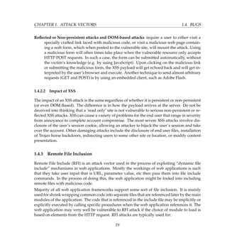 CHAPTER 1. ATTACK VECTORS 1.4. BUGS
Reﬂected or Non-persistent attacks and DOM-based attacks require a user to either visit a
specially crafted link laced with malicious code, or visit a malicious web page contain-
ing a web form, which when posted to the vulnerable site, will mount the attack. Using
a malicious form will often times take place when the vulnerable resource only accepts
HTTP POST requests. In such a case, the form can be submitted automatically, without
the victim’s knowledge (e.g. by using JavaScript). Upon clicking on the malicious link
or submitting the malicious form, the XSS payload will get echoed back and will get in-
terpreted by the user’s browser and execute. Another technique to send almost arbitrary
requests (GET and POST) is by using an embedded client, such as Adobe Flash.
1.4.2.2 Impact of XSS
The impact of an XSS attack is the same regardless of whether it is persistent or non-persistent
(or even DOM Based). The difference is in how the payload arrives at the server. Do not be
deceived into thinking that a ’read only’ site is not vulnerable to serious non-persistent or re-
ﬂected XSS attacks. XSS can cause a variety of problems for the end user that range in severity
from annoyance to complete account compromise. The most severe XSS attacks involve dis-
closure of the user’s session cookie, allowing an attacker to hijack the user’s session and take
over the account. Other damaging attacks include the disclosure of end user ﬁles, installation
of Trojan horse backdoors, redirecting users to some other site or location, or modify content
presentation.
1.4.3 Remote File Inclusion
Remote File Include (RFI) is an attack vector used in the process of exploiting “dynamic ﬁle
include” mechanisms in web applications. Mostly the workings of web applications is such
that they take user input that is URL, parameter value, etc then pass them into ﬁle include
commands. In the process of doing this, the web application might be fooled into including
remote ﬁles with malicious code.
Majority of all web application frameworks support some sort of ﬁle inclusion. It is mainly
used for shrink wrapping common code into separate ﬁles that are referenced later by the main
modules of the application. The code that is referenced in the include ﬁle may be implicitly or
explicitly executed by calling speciﬁc procedures when the web application references it. The
web application may very well be vulnerable to RFI attack if the choice of module to load is
based on elements from the HTTP request. RFI attacks are typically used for:
19
 