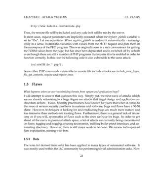 CHAPTER 1. ATTACK VECTORS 1.5. FLAWS
http://www.badsite.com/badcode.php
Thus, the remote ﬁle will be included and any code in it will be run by the server.
In most cases, request parameters are implicitly extracted when the register_globals variable is
set to “On”. Let me expantiate. When register_globals is enabled it automatically - automag-
ically in a sense, instantiates variables with values from the HTTP request and puts them in
the namespace of the PHP program. This was originally seen as a nice convenience for getting
the FORM values from the page, but has since been deprecated and is switched off by default
even though there are still a number of PHP programs that require it to be enabled in order to
function correctly. In this case the following code is also vulnerable to the same attack:
include($file..php);
Some other PHP commands vulnerable to remote ﬁle include attacks are include_once, fopen,
ﬁle_get_contents, require and require_once.
1.5 Flaws
What happens when we start minimizing threats from system and application bugs?
I will attempt to answer that question this way. Simply put, the next wave of attacks which
we are already witnessing to a large degree are attacks that target design and application ar-
chitecture defects - Flaws. Security practitioners have known for years that when it comes to
the issue of serious security problems in systems and software, bugs and ﬂaws have a 50-50
share. However, techniques of looking for and eradicating bugs are much more mature and
less intensive than methods for locating ﬂaws. Furthermore, there is a general lack of taxon-
omy or if you will, systematics of ﬂaws such as the ones we have for bugs. In order to get
ahead of the curve in potential attack space, a lot of efforts are currently being concentrated
on ﬂaws: tagging and bagging, creating taxonomies, building bullet-proof interfaces, and au-
tomating discovery. However, there is still major work to be done. We review techniques of
ﬂaw exploitation, starting with bots.
1.5.1 Bots
The term bot derived from robot has been applied to many types of automated software. It
was mostly used within the IRC community for performing trivial administration tasks. Now
21
 