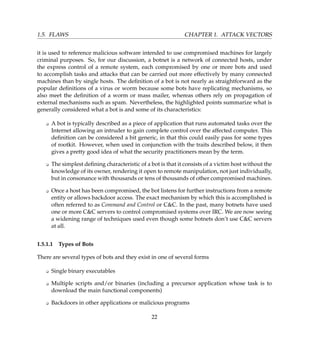 1.5. FLAWS CHAPTER 1. ATTACK VECTORS
it is used to reference malicious software intended to use compromised machines for largely
criminal purposes. So, for our discussion, a botnet is a network of connected hosts, under
the express control of a remote system, each compromised by one or more bots and used
to accomplish tasks and attacks that can be carried out more effectively by many connected
machines than by single hosts. The deﬁnition of a bot is not nearly as straightforward as the
popular deﬁnitions of a virus or worm because some bots have replicating mechanisms, so
also meet the deﬁnition of a worm or mass mailer, whereas others rely on propagation of
external mechanisms such as spam. Nevertheless, the highlighted points summarize what is
generally considered what a bot is and some of its characteristics:
K A bot is typically described as a piece of application that runs automated tasks over the
Internet allowing an intruder to gain complete control over the affected computer. This
deﬁnition can be considered a bit generic, in that this could easily pass for some types
of rootkit. However, when used in conjunction with the traits described below, it then
gives a pretty good idea of what the security practitioners mean by the term.
K The simplest deﬁning characteristic of a bot is that it consists of a victim host without the
knowledge of its owner, rendering it open to remote manipulation, not just individually,
but in consonance with thousands or tens of thousands of other compromised machines.
K Once a host has been compromised, the bot listens for further instructions from a remote
entity or allows backdoor access. The exact mechanism by which this is accomplished is
often referred to as Command and Control or CC. In the past, many botnets have used
one or more CC servers to control compromised systems over IRC. We are now seeing
a widening range of techniques used even though some botnets don’t use CC servers
at all.
1.5.1.1 Types of Bots
There are several types of bots and they exist in one of several forms
K Single binary executables
K Multiple scripts and/or binaries (including a precursor application whose task is to
download the main functional components)
K Backdoors in other applications or malicious programs
22
 