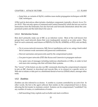 CHAPTER 1. ATTACK VECTORS 1.5. FLAWS
K Some bots, as variants of MyTob, combine mass mailer propagation techniques with IRC
CC techniques.
SDBot and its derivatives often include a backdoor component, typically a Remote Access Tro-
jan (RAT). This not only opens a Command and Control channel by which the bot can wait for
instructions from the botmaster, but also harvests and forwards information about the com-
promised system and the individual who uses it.
1.5.1.2 Bot Infection Vectors
Bots don’t primarily make use of IRC as an infection vector. Most of the well known bot
groups have used network shares that were inadequately secured as an entry point. They
look for such commonly used shares as PRINT$, C$, D$, E$, ADMIN$, or IPC$, and are likely
to:
K Try to access network resources, SQL Server installations and so on, using a hard-coded
list of common weak usernames and password combinations
K Harvest usernames and passwords used by the compromised system
K Use peer-to-peer networks (P2P) like Kazaa and Limewire to propagate malware
K Use spam runs of messages including malicious attachments or URLs, in order to fool
end users into running code that will infect their systems.
The “owner” of the botnet can also run IRC commands directing the compromised computer
to join an IRC channel, to download and execute ﬁles, or to connect to a speciﬁc server or
Web site to initiate or take part in a distributed denial-of-service (DDoS) attack, amongst other
tasks.
1.5.2 Zombies
Zombies are also referred to as drones. A zombie is a system controlled by an active bot. In
other words, the bot is the agent software that resides on the compromised host or drone,
allowing the bot master to maintain control. Systems can be compromised (“zombiﬁed”) by
any number of routes, or combinations of routes:
K Self-launching 0-day exploits such as buffer and stack overﬂows
23
 