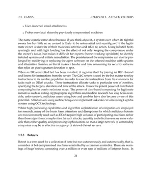 1.5. FLAWS CHAPTER 1. ATTACK VECTORS
K User-launched email attachments
K Probes over local shares by previously compromised machines
The name zombie came about because if you think about it, a system over which its rightful
owner has but little or no control is likely to be reformatted and reconﬁgured if the legiti-
mate owner is unaware of their malicious activities and takes no action. Using infected hosts
sparingly and with light loading has the effect of not only keeping the compromise under
the owner’s radar, but makes it difﬁcult for experts (botnet tracking specialists) to identify
infected systems and initiate remediation. The persistence of the compromise can also be pro-
longed by modifying or replacing the agent software on the infected machine with updates
and alternative binaries, so that it makes it harder and time consuming for security software
that relies on pure signature detection to spot.
When an IRC-controlled bot has been installed, it registers itself by joining an IRC channel
and listens for instructions from the server. The CC server is used by the bot master to relay
instructions to its zombie population in order to execute instructions from his customers for
tasks such as DDoS attacks. These instructions allocate tasks to particular sets of zombies,
specifying the targets, duration and time of the attack. It uses the potent power of distributed
computing but in purely nefarious ways. The power of distributed computing for legitimate
initiatives such as testing cryptographic algorithms and medical research has long been avail-
able, unfortunately, malicious users using bots and zombies have also become aware of this
potential. Attackers are using such techniques to implement tasks like circumventing Captcha
screens using OCR technology.
Whilst high processing capabilities and algorithm sophistication of computers are employed
for research, many of the brute force intrusions and disruptions for which malicious botnets
are most commonly used such as DDoS require high volumes of participating machines rather
than these algorithmic complexities. In such attacks, quantity and effectiveness are more valu-
able than either quality and processing sophistication, so that a large network of commodity
computers may be as effective as a group of state-of-the-art servers.
1.5.3 Botnets
Botnet is a term used for a collection of bots that run autonomously and automatically, that is,
a number of bot-compromised machines controlled by a common controller. There are warn-
ings of huge botnets connecting over a million or even tens of millions of Internet hosts. In
24
 