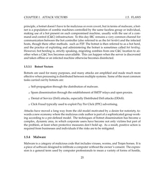 CHAPTER 1. ATTACK VECTORS 1.5. FLAWS
principle, a botnet doesn’t have to be malicious or even covert, but in terms of malware, a bot-
net is a population of zombie machines controlled by the same faceless group or individual,
making use of a bot present on each compromised machine, usually with the use of a com-
mand and control (CC) infrastructure. To this day IRC remains a very common channel for
communication between the bot controller (also referred to as the bot herder) and the infected
hosts, though there other methods. such as P2P. The botnet is then referred to as a bot herd,
and the practice of exploiting and administering the botnet is sometimes called bot herding.
However, bot herding is, strictly speaking, migrating zombies from one CC location to an-
other when a CC box becomes unavailable. This can happen when the server is discovered
and taken ofﬂine or an infected machine otherwise becomes disinfected.
1.5.3.1 Botnet Vectors
Botnets are used for many purposes, and many attacks are ampliﬁed and made much more
effective when processing is distributed between multiple systems. Some of the most common
tasks carried out by botnets are:
K Self-propagation through the distribution of malware.
K Spam dissemination through the establishment of SMTP relays and open proxies.
K Denial of Service (DoS) attacks, especially Distributed DoS attacks (DDoS).
K Click Fraud typically used to exploit Pay Per Click (PPC) advertising.
Attacks have moved a long way from the old model motivated by a desire for notoriety, to-
wards a new economy where the malicious code author is part of a sophisticated group work-
ing according to a pre-deﬁned model. The techniques of botnet dissemination has become a
complex, dynamic area, in which corporate users have become not only victims but part of
the problem, at least when protective measures don’t hold up. As a result, positive action is
required from businesses and individuals if the risks are to be mitigated.
1.5.4 Malware
Malware is a category of malicious code that includes viruses, worms, and Trojan horses. It is
a piece of software designed to inﬁltrate a computer without the owner’s consent. The expres-
sion is a general term used by computer professionals to mean a variety of forms of hostile,
25
 