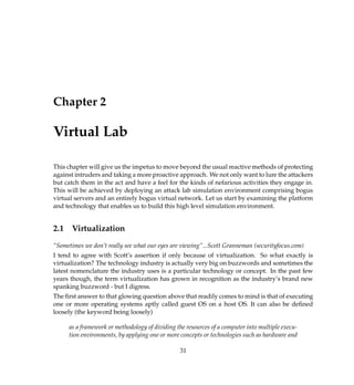 Chapter 2
Virtual Lab
This chapter will give us the impetus to move beyond the usual reactive methods of protecting
against intruders and taking a more proactive approach. We not only want to lure the attackers
but catch them in the act and have a feel for the kinds of nefarious activities they engage in.
This will be achieved by deploying an attack lab simulation environment comprising bogus
virtual servers and an entirely bogus virtual network. Let us start by examining the platform
and technology that enables us to build this high level simulation environment.
2.1 Virtualization
“Sometimes we don’t really see what our eyes are viewing”...Scott Granneman (securityfocus.com)
I tend to agree with Scott’s assertion if only because of virtualization. So what exactly is
virtualization? The technology industry is actually very big on buzzwords and sometimes the
latest nomenclature the industry uses is a particular technology or concept. In the past few
years though, the term virtualization has grown in recognition as the industry’s brand new
spanking buzzword - but I digress.
The ﬁrst answer to that glowing question above that readily comes to mind is that of executing
one or more operating systems aptly called guest OS on a host OS. It can also be deﬁned
loosely (the keyword being loosely)
as a framework or methodology of dividing the resources of a computer into multiple execu-
tion environments, by applying one or more concepts or technologies such as hardware and
31
 