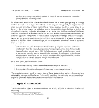2.2. TYPES OF VIRTUALIZATION CHAPTER 2. VIRTUAL LAB
software partitioning, time-sharing, partial or complete machine simulation, emulation,
quality of service, and many others.
In other words, the concept of virtualization is related to, or more appropriately in synergy
with various other paradigms. Consider the multi-programming paradigm: applications on
most modern operating systems run within a virtual machine model of some kind. If we
however dig a little deeper, we will discover that this deﬁnition is not holistic as it does the
virtualization concept no justice whatsoever. In fact, there are a limitless number of hardware,
software and services that can be virtualized. We will attempt to probe a little further into the
different types and components of virtualization along with advantages and disadvantages.
Before we get going with the different categories of virtualization, it is useful to deﬁne the
term in an abstract sense. For this though, we use Wikipedia’s deﬁnition1 which to my mind
is more succinct.
Virtualization is a term that refers to the abstraction of computer resources. Virtualiza-
tion therefore hides the physical components of computing resources from their users, be
they applications, or end users. This includes making a single physical resource (such
as a server, an operating system, an application, or storage device) appear to function as
multiple virtual resources; it can also include making multiple physical resources (such as
storage devices or servers) appear as a single virtual resource.
So in pure speak, virtualization is often:
1. The creation of many virtual resources from one physical resource.
2. The creation of one virtual resource from one or more physical resource.
The term is frequently used to convey one of these concepts in a variety of areas such as
networking, storage, and hardware. Colloquially speaking, “virtualization abstracts out things.”
Figure 2.1 provides an illustration of software based virtualization.
2.2 Types of Virtualization
There are different types of virtualization that are widely applied to a number of concepts
including:
1http://en.wikipedia.org/wiki/Virtualization
32
 