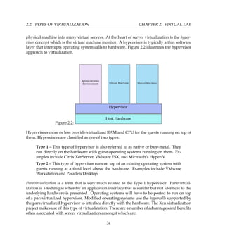 2.2. TYPES OF VIRTUALIZATION CHAPTER 2. VIRTUAL LAB
physical machine into many virtual servers. At the heart of server virtualization is the hyper-
visor concept which is the virtual machine monitor. A hypervisor is typically a thin software
layer that intercepts operating system calls to hardware. Figure 2.2 illustrates the hypervisor
approach to virtualization.
Figure 2.2:
Hypervisors more or less provide virtualized RAM and CPU for the guests running on top of
them. Hypervisors are classiﬁed as one of two types:
Type 1 – This type of hypervisor is also referred to as native or bare-metal. They
run directly on the hardware with guest operating systems running on them. Ex-
amples include Citrix XenServer, VMware ESX, and Microsoft’s Hyper-V.
Type 2 – This type of hypervisor runs on top of an existing operating system with
guests running at a third level above the hardware. Examples include VMware
Workstation and Parallels Desktop.
Paravirtualization is a term that is very much related to the Type 1 hypervisor. Paravirtual-
ization is a technique whereby an application interface that is similar but not identical to the
underlying hardware is presented. Operating systems will have to be ported to run on top
of a paravirtualized hypervisor. Modiﬁed operating systems use the hypercalls supported by
the paravirtualized hypervisor to interface directly with the hardware. The Xen virtualization
project makes use of this type of virtualization. There are a number of advantages and beneﬁts
often associated with server virtualization amongst which are:
34
 