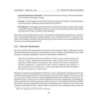CHAPTER 2. VIRTUAL LAB 2.2. TYPES OF VIRTUALIZATION
K Increased Hardware Utilization – This results in hardware saving, reduced administra-
tion overhead, and energy savings.
K Security – Clean images can be used to restore compromised systems. Virtual machines
can also provide sandboxing and isolation to limit attacks.
K Development – Debugging and performance monitoring scenarios can be easily setup in
a repeatable fashion. Developers also have easy access to operating systems they might
not otherwise be able to install on their desktops.
One major potential downside to server virtualization is that related to performance. Because
server virtualization effectively divides resources such as RAM and CPU on a physical ma-
chine, this combined with the overhead of the hypervisor results in an environment that is not
focused on maximizing performance.
2.2.2 Network Virtualization
Servers are not the only granularity levels that can be virtualized. Other computing concepts
also lend themselves to software virtualization as well. Network virtualization is one such
concept. According to Wikipedia2 network virtualization is deﬁned as:
the process of combining hardware and software network resources and network function-
ality into a single, software-based administrative entity, a virtual network. Network vir-
tualization involves platform virtualization, often combined with resource virtualization.
Network virtualization is categorized as either external, combining many networks, or
parts of networks, into a virtual unit, or internal, providing network-like functionality to
the software containers on a single system.
Therefore using the internal deﬁnition of the term, server virtualization solutions provide net-
working access between both the host and guest as well as between guests. On the server side
too are virtual switches which are already gaining grounds and accepted as a part of the vir-
tualization stack. However, the external deﬁnition of network virtualization is probably the
often recognized one and the more apt version of the term. Virtual Private Networks (VPNs)
have been a common component of the network administrators’ toolbox for years with most
companies allowing VPN use. Virtual LANs or VLANs are also commonly used in network
2http://en.wikipedia.org/wiki/Network_virtualization
35
 