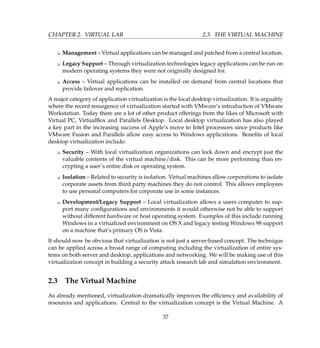 CHAPTER 2. VIRTUAL LAB 2.3. THE VIRTUAL MACHINE
K Management – Virtual applications can be managed and patched from a central location.
K Legacy Support – Through virtualization technologies legacy applications can be run on
modern operating systems they were not originally designed for.
K Access – Virtual applications can be installed on demand from central locations that
provide failover and replication.
A major category of application virtualization is the local desktop virtualization. It is arguably
where the recent resurgence of virtualization started with VMware’s introduction of VMware
Workstation. Today there are a lot of other product offerings from the likes of Microsoft with
Virtual PC, VirtualBox and Parallels Desktop. Local desktop virtualization has also played
a key part in the increasing success of Apple’s move to Intel processors since products like
VMware Fusion and Parallels allow easy access to Windows applications. Beneﬁts of local
desktop virtualization include:
K Security – With local virtualization organizations can lock down and encrypt just the
valuable contents of the virtual machine/disk. This can be more performing than en-
crypting a user’s entire disk or operating system.
K Isolation – Related to security is isolation. Virtual machines allow corporations to isolate
corporate assets from third party machines they do not control. This allows employees
to use personal computers for corporate use in some instances.
K Development/Legacy Support – Local virtualization allows a users computer to sup-
port many conﬁgurations and environments it would otherwise not be able to support
without different hardware or host operating system. Examples of this include running
Windows in a virtualized environment on OS X and legacy testing Windows 98 support
on a machine that’s primary OS is Vista.
It should now be obvious that virtualization is not just a server-based concept. The technique
can be applied across a broad range of computing including the virtualization of entire sys-
tems on both server and desktop, applications and networking. We will be making use of this
virtualization concept in building a security attack research lab and simulation environment.
2.3 The Virtual Machine
As already mentioned, virtualization dramatically improves the efﬁciency and availability of
resources and applications. Central to the virtualization concept is the Virtual Machine. A
37
 