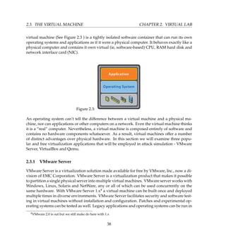 2.3. THE VIRTUAL MACHINE CHAPTER 2. VIRTUAL LAB
virtual machine (See Figure 2.3 ) is a tightly isolated software container that can run its own
operating systems and applications as if it were a physical computer. It behaves exactly like a
physical computer and contains it own virtual (ie, software-based) CPU, RAM hard disk and
network interface card (NIC).
Figure 2.3:
An operating system can’t tell the difference between a virtual machine and a physical ma-
chine, nor can applications or other computers on a network. Even the virtual machine thinks
it is a “real” computer. Nevertheless, a virtual machine is composed entirely of software and
contains no hardware components whatsoever. As a result, virtual machines offer a number
of distinct advantages over physical hardware. In this section we will examine three popu-
lar and free virtualization applications that will be employed in attack simulation - VMware
Server, VirtualBox and Qemu.
2.3.1 VMware Server
VMware Server is a virtualization solution made available for free by VMware, Inc., now a di-
vision of EMC Corporation. VMware Server is a virtualization product that makes it possible
to partition a single physical server into multiple virtual machines. VMware server works with
Windows, Linux, Solaris and NetWare, any or all of which can be used concurrently on the
same hardware. With VMware Server 1.x4 a virtual machine can be built once and deployed
multiple times in diverse environments. VMware Server facilitates security and software test-
ing in virtual machines without installation and conﬁguration. Patches and experimental op-
erating systems can be tested as well. Legacy applications and operating systems can be run in
4VMware 2.0 is out but we still make do here with 1.x
38
 