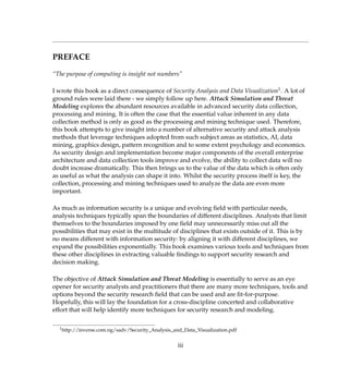 PREFACE
“The purpose of computing is insight not numbers”
I wrote this book as a direct consequence of Security Analysis and Data Visualization1. A lot of
ground rules were laid there - we simply follow up here. Attack Simulation and Threat
Modeling explores the abundant resources available in advanced security data collection,
processing and mining. It is often the case that the essential value inherent in any data
collection method is only as good as the processing and mining technique used. Therefore,
this book attempts to give insight into a number of alternative security and attack analysis
methods that leverage techniques adopted from such subject areas as statistics, AI, data
mining, graphics design, pattern recognition and to some extent psychology and economics.
As security design and implementation become major components of the overall enterprise
architecture and data collection tools improve and evolve, the ability to collect data will no
doubt increase dramatically. This then brings us to the value of the data which is often only
as useful as what the analysis can shape it into. Whilst the security process itself is key, the
collection, processing and mining techniques used to analyze the data are even more
important.
As much as information security is a unique and evolving ﬁeld with particular needs,
analysis techniques typically span the boundaries of different disciplines. Analysts that limit
themselves to the boundaries imposed by one ﬁeld may unnecessarily miss out all the
possibilities that may exist in the multitude of disciplines that exists outside of it. This is by
no means different with information security: by aligning it with different disciplines, we
expand the possibilities exponentially. This book examines various tools and techniques from
these other disciplines in extracting valuable ﬁndings to support security research and
decision making.
The objective of Attack Simulation and Threat Modeling is essentially to serve as an eye
opener for security analysts and practitioners that there are many more techniques, tools and
options beyond the security research ﬁeld that can be used and are ﬁt-for-purpose.
Hopefully, this will lay the foundation for a cross-discipline concerted and collaborative
effort that will help identify more techniques for security research and modeling.
1http://inverse.com.ng/sadv/Security_Analysis_and_Data_Visualization.pdf
iii
 