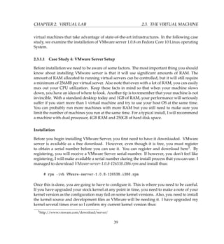 CHAPTER 2. VIRTUAL LAB 2.3. THE VIRTUAL MACHINE
virtual machines that take advantage of state-of-the-art infrastructures. In the following case
study, we examine the installation of VMware server 1.0.8 on Fedora Core 10 Linux operating
System.
2.3.1.1 Case Study 4: VMware Server Setup
Before installation we need to be aware of some factors. The most important thing you should
know about installing VMware server is that it will use signiﬁcant amounts of RAM. The
amount of RAM allocated to running virtual servers can be controlled, but it will still require
a minimum of 256MB per virtual server. Also note that even with a lot of RAM, you can easily
max out your CPU utilization. Keep these facts in mind so that when your machine slows
down, you have an idea of where to look. Another tip is to remember that your machine is not
invincible. With a standard desktop today and 1GB of RAM, your performance will seriously
suffer if you start more than 1 virtual machine and try to use your host OS at the same time.
You can probably run more machines with more RAM but you still need to make sure you
limit the number of machines you run at the same time. For a typical install, I will recommend
a machine with dual processor, 4GB RAM and 250GB of hard disk space.
Installation
Before you begin installing VMware Server, you ﬁrst need to have it downloaded. VMware
server is available as a free download. However, even though it is free, you must register
to obtain a serial number before you can use it. You can register and download here5. By
registering, you will receive a VMware Server serial number. If however, you don’t feel like
registering, I will make available a serial number during the install process that you can use. I
managed to download VMware-server-1.0.8-126538.i386.rpm and install thus:
# rpm -ivh VMware-server-1.0.8-126538.i386.rpm
Once this is done, you are going to have to conﬁgure it. This is where you need to be careful.
If you have upgraded your stock kernel at any point in time, you need to make a note of your
kernel version as the conﬁguration may fail on some kernel versions. Also, you need to install
the kernel source and development ﬁles as VMware will be needing it. I have upgraded my
kernel several times over so I conﬁrm my current kernel version thus:
5http://www.vmware.com/download/server/
39
 