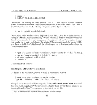 2.3. THE VIRTUAL MACHINE CHAPTER 2. VIRTUAL LAB
# uname -r
2.6.27.37-170.2.104.fc10.i686.PAE
This shows I am running the kernel version 2.6.27.37-170 with Physical Address Extension
(PAE). Fedora installs the PAE kernel on machines with 4GB RAM and above. Now I need to
fetch the kernel source ﬁle. I do that by using our dear friend yum as follows:
# yum -y install kernel-PAE-devel
This is not a small download so be prepared to wait a bit. Once this is done we need to
conﬁgure VMware. A downside to using VMware on Linux is that they do not keep pace with
kernel advancements. If you are using a newer kernel, not built for VMware, then it seems
you may be out of luck - well almost. There is the VMware update patch for kernels 2.6.27-5
and above available here6. Go through the following process to download and conﬁgure the
VMware update patch
# wget http://www.insecure.ws/warehouse/vmware-update-2.6.27-5.5.7-2.tar.gz
# tar xzvf vmware-update-2.6.27-5.5.7-2.tar.gz
# cd vmware-update-2.6.27-5.5.7-2
# ./runme.pl
Accept all defaults for now.
Finishing The VMware Server Installation
At the end of the installation, you will be asked to enter a serial number:
Please enter your 20-character serial number.
Type XXXXX-XXXXX-XXXXX-XXXXX or 'Enter' to cancel:
Here you can make use of the following serial number 98J0T-Y6548-2C016-487C1. Remember
this serial number applies to VMware version 1.0.8 only. This is provided more for ease of use
than anything else. Your VMware Server is complete if you see this:
6http://www.insecure.ws/warehouse/vmware-update-2.6.27-5.5.7-2.tar.gz
40
 