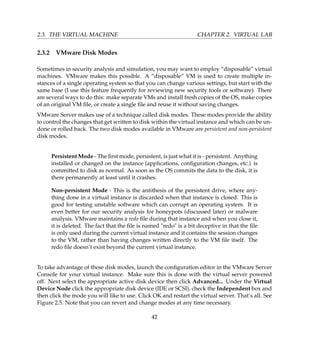 2.3. THE VIRTUAL MACHINE CHAPTER 2. VIRTUAL LAB
2.3.2 VMware Disk Modes
Sometimes in security analysis and simulation, you may want to employ “disposable” virtual
machines. VMware makes this possible. A “disposable” VM is used to create multiple in-
stances of a single operating system so that you can change various settings, but start with the
same base (I use this feature frequently for reviewing new security tools or software). There
are several ways to do this: make separate VMs and install fresh copies of the OS, make copies
of an original VM ﬁle, or create a single ﬁle and reuse it without saving changes.
VMware Server makes use of a technique called disk modes. These modes provide the ability
to control the changes that get written to disk within the virtual instance and which can be un-
done or rolled back. The two disk modes available in VMware are persistent and non-persistent
disk modes.
Persistent Mode - The ﬁrst mode, persistent, is just what it is - persistent. Anything
installed or changed on the instance (applications, conﬁguration changes, etc.) is
committed to disk as normal. As soon as the OS commits the data to the disk, it is
there permanently at least until it crashes.
Non-persistent Mode - This is the antithesis of the persistent drive, where any-
thing done in a virtual instance is discarded when that instance is closed. This is
good for testing unstable software which can corrupt an operating system. It is
even better for our security analysis for honeypots (discussed later) or malware
analysis. VMware maintains a redo ﬁle during that instance and when you close it,
it is deleted. The fact that the ﬁle is named redo is a bit deceptive in that the ﬁle
is only used during the current virtual instance and it contains the session changes
to the VM, rather than having changes written directly to the VM ﬁle itself. The
redo ﬁle doesn’t exist beyond the current virtual instance.
To take advantage of these disk modes, launch the conﬁguration editor in the VMware Server
Console for your virtual instance. Make sure this is done with the virtual server powered
off. Next select the appropriate active disk device then click Advanced... Under the Virtual
Device Node click the appropriate disk device (IDE or SCSI), check the Independent box and
then click the mode you will like to use. Click OK and restart the virtual server. That’s all. See
Figure 2.5. Note that you can revert and change modes at any time necessary.
42
 