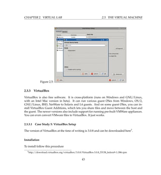 CHAPTER 2. VIRTUAL LAB 2.3. THE VIRTUAL MACHINE
Figure 2.5:
2.3.3 VirtualBox
VirtualBox is also free software. It is cross-platform (runs on Windows and GNU/Linux,
with an Intel Mac version in beta). It can run various guest OSes from Windows, OS/2,
GNU/Linux, BSD, NetWare to Solaris and L4 guests. And on some guest OSes, you can in-
stall VirtualBox Guest Additions, which lets you share ﬁles and move between the host and
the guest. The newer versions also include support for running pre-built VMWare appliances.
You can even convert VMware ﬁles to VirtualBox. It just works.
2.3.3.1 Case Study 5: VirtualBox Setup
The version of VirtualBox at the time of writing is 3.0.8 and can be downloaded here7.
Installation
To install follow this procedure
7http://download.virtualbox.org/virtualbox/3.0.8/VirtualBox-3.0.8_53138_fedora9-1.i386.rpm
43
 