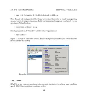 2.3. THE VIRTUAL MACHINE CHAPTER 2. VIRTUAL LAB
# rpm -ivh VirtualBox-3.0.8_53138_fedora9-1.i386.rpm
Once done, it will conﬁgure itself for the current kernel. Remember to install your operating
systems kernel development package. But if you later decide to upgrade your kernel, you can
reconﬁgure VirtualBox thus.
# /etc/init.d/vboxdrv setup
Finally, you can launch VirtualBox with the following command:
# VirtualBox 
Figure 2.6 is a typical VirtualBox console. You can then proceed to install your virtual machine.
(Exercise left to the reader)
Figure 2.6:
2.3.4 Qemu
QEMU is a fast processor emulator using dynamic translation to achieve good emulation
speed. QEMU has two distinct emulation modes:
44
 