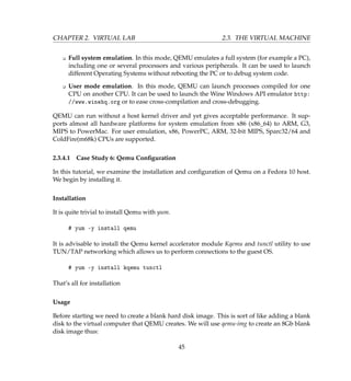 CHAPTER 2. VIRTUAL LAB 2.3. THE VIRTUAL MACHINE
K Full system emulation. In this mode, QEMU emulates a full system (for example a PC),
including one or several processors and various peripherals. It can be used to launch
different Operating Systems without rebooting the PC or to debug system code.
K User mode emulation. In this mode, QEMU can launch processes compiled for one
CPU on another CPU. It can be used to launch the Wine Windows API emulator http:
//www.winehq.org or to ease cross-compilation and cross-debugging.
QEMU can run without a host kernel driver and yet gives acceptable performance. It sup-
ports almost all hardware platforms for system emulation from x86 (x86_64) to ARM, G3,
MIPS to PowerMac. For user emulation, x86, PowerPC, ARM, 32-bit MIPS, Sparc32/64 and
ColdFire(m68k) CPUs are supported.
2.3.4.1 Case Study 6: Qemu Conﬁguration
In this tutorial, we examine the installation and conﬁguration of Qemu on a Fedora 10 host.
We begin by installing it.
Installation
It is quite trivial to install Qemu with yum.
# yum -y install qemu
It is advisable to install the Qemu kernel accelerator module Kqemu and tunctl utility to use
TUN/TAP networking which allows us to perform connections to the guest OS.
# yum -y install kqemu tunctl
That’s all for installation
Usage
Before starting we need to create a blank hard disk image. This is sort of like adding a blank
disk to the virtual computer that QEMU creates. We will use qemu-img to create an 8Gb blank
disk image thus:
45
 