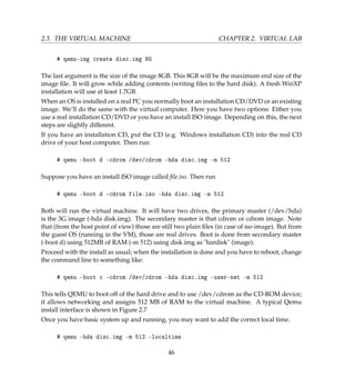 2.3. THE VIRTUAL MACHINE CHAPTER 2. VIRTUAL LAB
# qemu-img create disc.img 8G
The last argument is the size of the image 8GB. This 8GB will be the maximum end size of the
image ﬁle. It will grow while adding contents (writing ﬁles to the hard disk). A fresh WinXP
installation will use at least 1.7GB.
When an OS is installed on a real PC you normally boot an installation CD/DVD or an existing
image. We’ll do the same with the virtual computer. Here you have two options: Either you
use a real installation CD/DVD or you have an install ISO image. Depending on this, the next
steps are slightly different.
If you have an installation CD, put the CD (e.g. Windows installation CD) into the real CD
drive of your host computer. Then run:
# qemu -boot d -cdrom /dev/cdrom -hda disc.img -m 512
Suppose you have an install ISO image called ﬁle.iso. Then run
# qemu -boot d -cdrom file.iso -hda disc.img -m 512
Both will run the virtual machine. It will have two drives, the primary master (/dev/hda)
is the 3G image (-hda disk.img). The secondary master is that cdrom or cdrom image. Note
that (from the host point of view) those are still two plain ﬁles (in case of iso image). But from
the guest OS (running in the VM), those are real drives. Boot is done from secondary master
(-boot d) using 512MB of RAM (-m 512) using disk.img as hardisk (image).
Proceed with the install as usual; when the installation is done and you have to reboot, change
the command line to something like:
# qemu -boot c -cdrom /dev/cdrom -hda disc.img -user-net -m 512
This tells QEMU to boot off of the hard drive and to use /dev/cdrom as the CD-ROM device;
it allows networking and assigns 512 MB of RAM to the virtual machine. A typical Qemu
install interface is shown in Figure 2.7
Once you have basic system up and running, you may want to add the correct local time.
# qemu -hda disc.img -m 512 -localtime
46
 